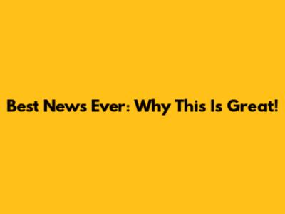 Best News Ever: Why This Is Great!
