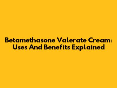Betamethasone Valerate Cream: Uses And Benefits Explained