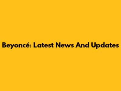 Beyoncé: Latest News And Updates