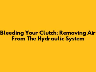 Bleeding Your Clutch: Removing Air From The Hydraulic System