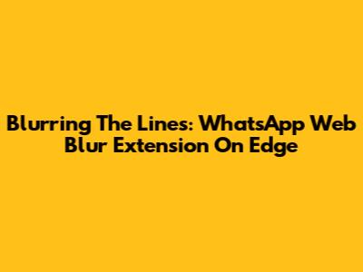 Blurring The Lines: WhatsApp Web Blur Extension On Edge