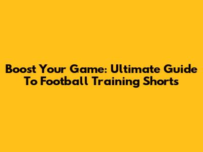Boost Your Game: Ultimate Guide To Football Training Shorts