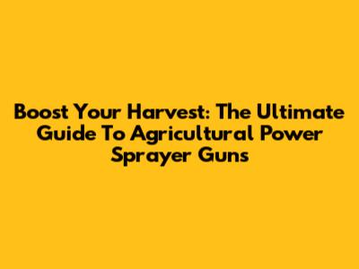 Boost Your Harvest: The Ultimate Guide To Agricultural Power Sprayer Guns
