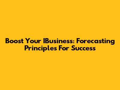 Boost Your IBusiness: Forecasting Principles For Success