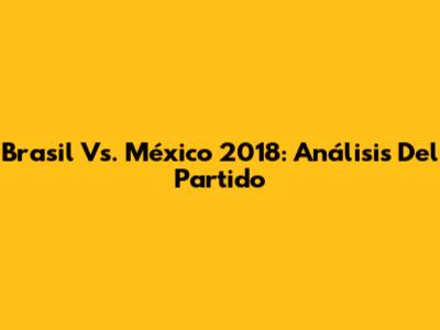 Brasil Vs. México 2018: Análisis Del Partido