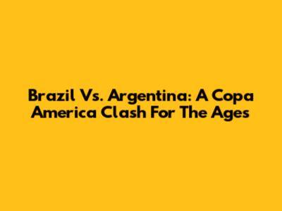 Brazil Vs. Argentina: A Copa America Clash For The Ages