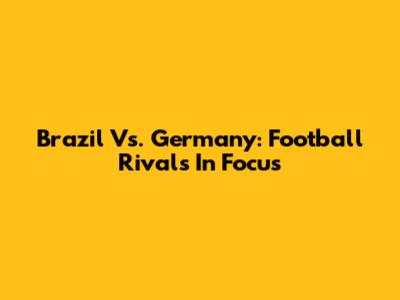 Brazil Vs. Germany: Football Rivals In Focus