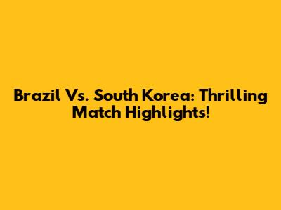 Brazil Vs. South Korea: Thrilling Match Highlights!