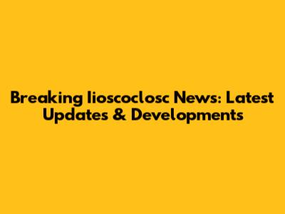Breaking Iioscoclosc News: Latest Updates & Developments