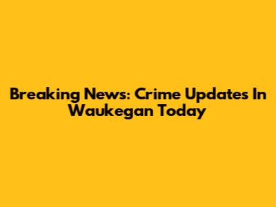 Breaking News: Crime Updates In Waukegan Today