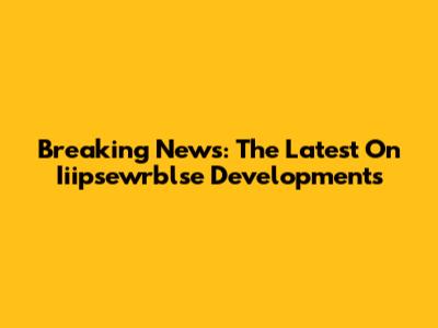 Breaking News: The Latest On Iiipsewrblse Developments