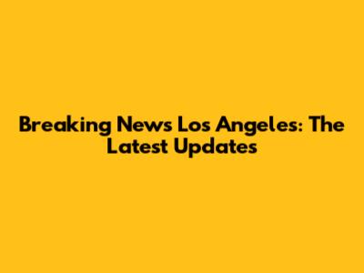 Breaking News Los Angeles: The Latest Updates