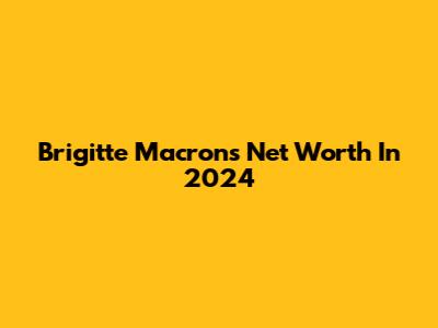 Brigitte Macron's Net Worth In 2024