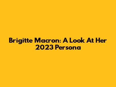 Brigitte Macron: A Look At Her 2023 Persona