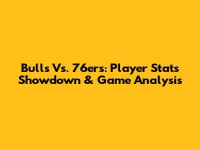 Bulls Vs. 76ers: Player Stats Showdown & Game Analysis
