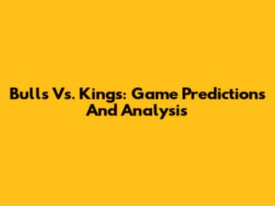 Bulls Vs. Kings: Game Predictions And Analysis