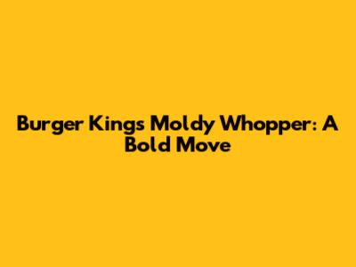 Burger King's Moldy Whopper: A Bold Move