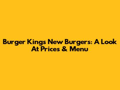 Burger King's New Burgers: A Look At Prices & Menu