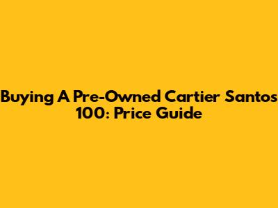 Buying A Pre-Owned Cartier Santos 100: Price Guide