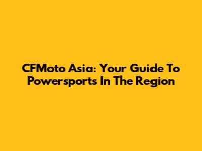 CFMoto Asia: Your Guide To Powersports In The Region