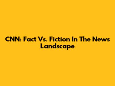 CNN: Fact Vs. Fiction In The News Landscape