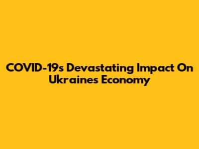 COVID-19's Devastating Impact On Ukraine's Economy
