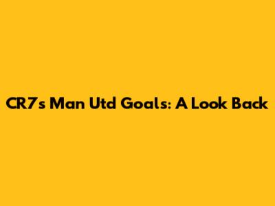 CR7's Man Utd Goals: A Look Back