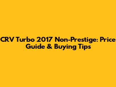 CRV Turbo 2017 Non-Prestige: Price Guide & Buying Tips