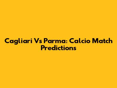 Cagliari Vs Parma: Calcio Match Predictions