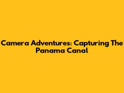 Camera Adventures: Capturing The Panama Canal