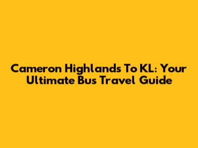 Cameron Highlands To KL: Your Ultimate Bus Travel Guide