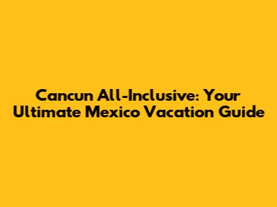 Cancun All-Inclusive: Your Ultimate Mexico Vacation Guide