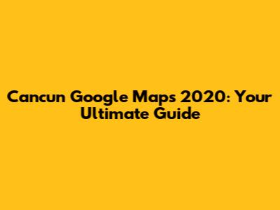 Cancun Google Maps 2020: Your Ultimate Guide
