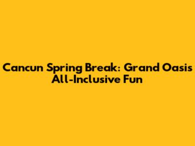 Cancun Spring Break: Grand Oasis All-Inclusive Fun