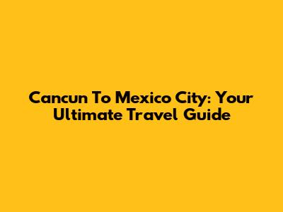 Cancun To Mexico City: Your Ultimate Travel Guide