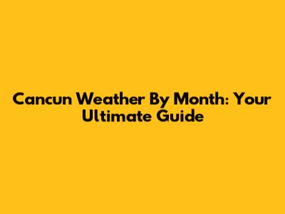 Cancun Weather By Month: Your Ultimate Guide