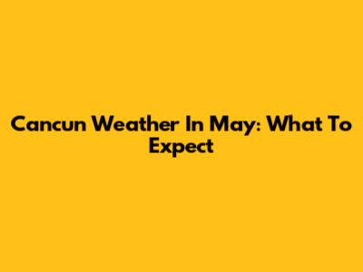 Cancun Weather In May: What To Expect