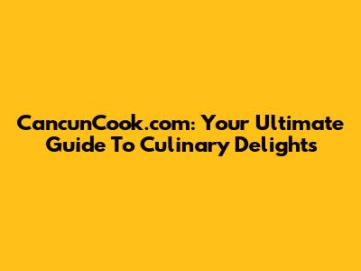 CancunCook.com: Your Ultimate Guide To Culinary Delights
