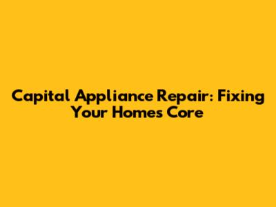 Capital Appliance Repair: Fixing Your Home's Core