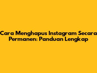 Cara Menghapus Instagram Secara Permanen: Panduan Lengkap