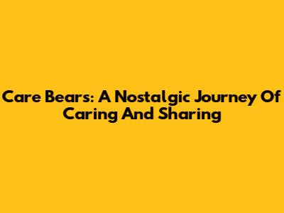 Care Bears: A Nostalgic Journey Of Caring And Sharing