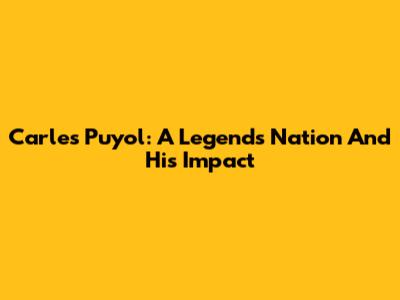 Carles Puyol: A Legend's Nation And His Impact