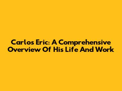 Carlos Eric: A Comprehensive Overview Of His Life And Work