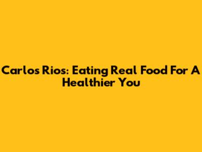 Carlos Rios: Eating Real Food For A Healthier You