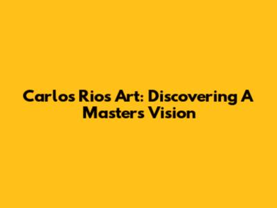Carlos Rios Art: Discovering A Master's Vision