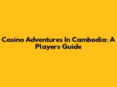 Casino Adventures In Cambodia: A Player's Guide