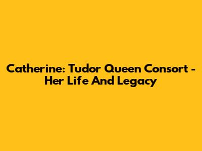 Catherine: Tudor Queen Consort - Her Life And Legacy