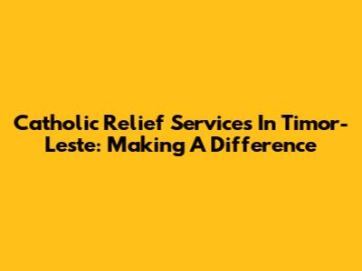 Catholic Relief Services In Timor-Leste: Making A Difference