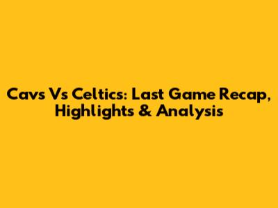 Cavs Vs Celtics: Last Game Recap, Highlights & Analysis