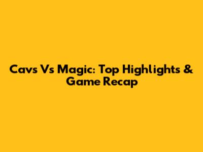 Cavs Vs Magic: Top Highlights & Game Recap